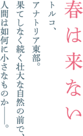 春は来ない トルコ、アナトリア東部。果てしなく続く壮大な自然の前で、人間は如何に小さなものか--。